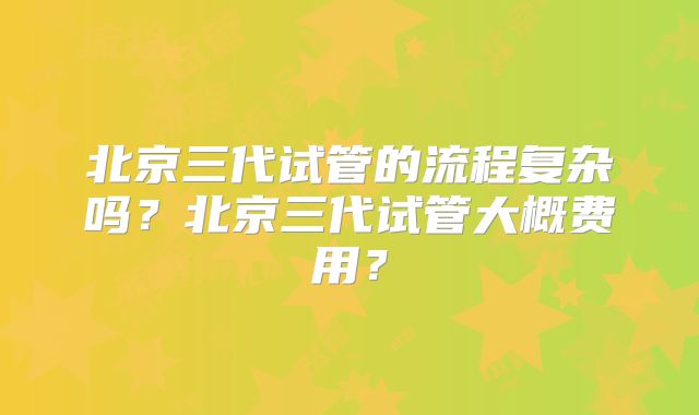 北京三代试管的流程复杂吗？北京三代试管大概费用？
