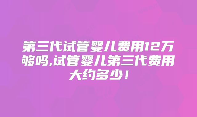 第三代试管婴儿费用12万够吗,试管婴儿第三代费用大约多少！