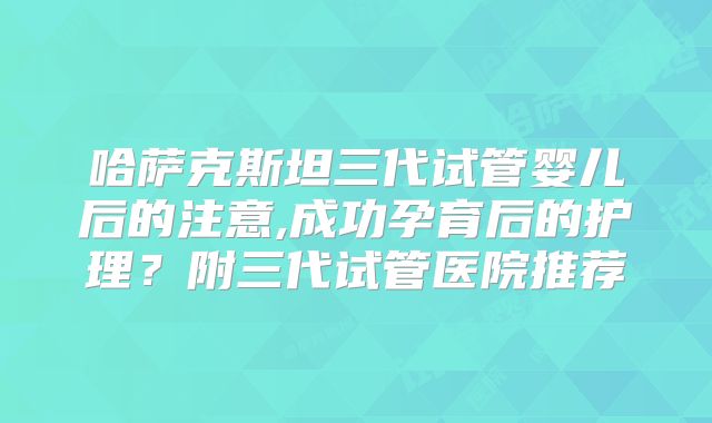 哈萨克斯坦三代试管婴儿后的注意,成功孕育后的护理？附三代试管医院推荐