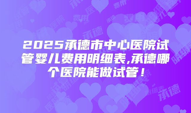 2025承德市中心医院试管婴儿费用明细表,承德哪个医院能做试管！