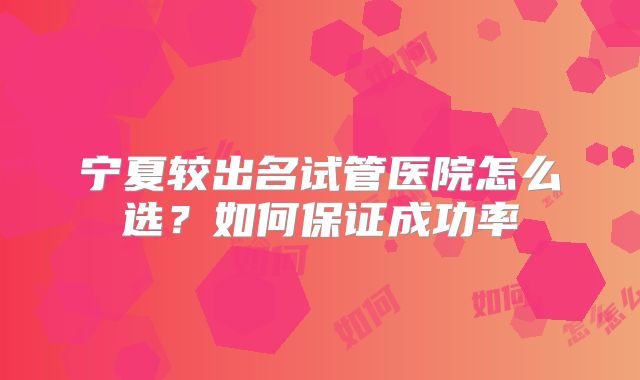宁夏较出名试管医院怎么选?如何保证成功率