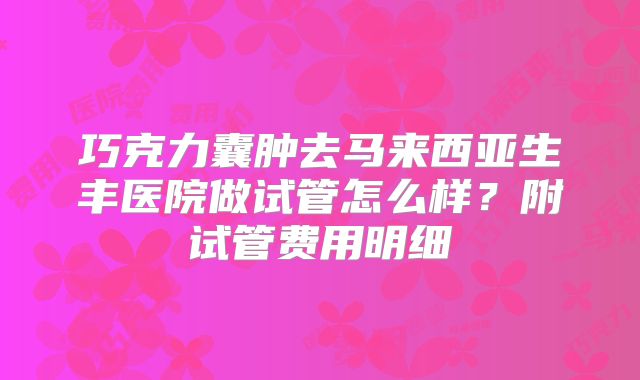 巧克力囊肿去马来西亚生丰医院做试管怎么样?附试管费用明细