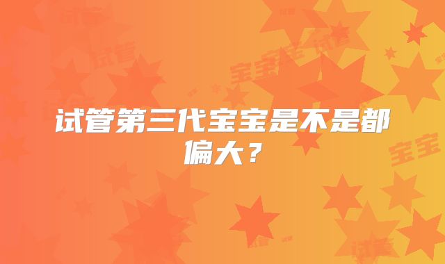 试管第三代宝宝是不是都偏大?