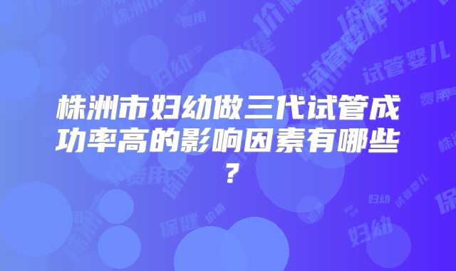 株洲市妇幼做三代试管成功率高的影响因素有哪些?