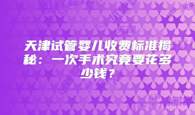 天津试管婴儿收费标准揭秘:一次手术究竟要花多少钱?