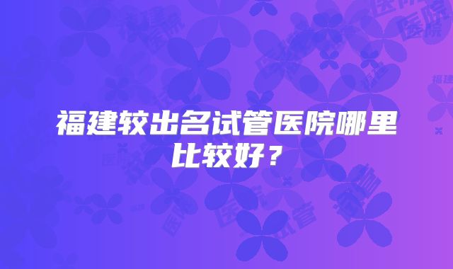 福建较出名试管医院哪里比较好？
