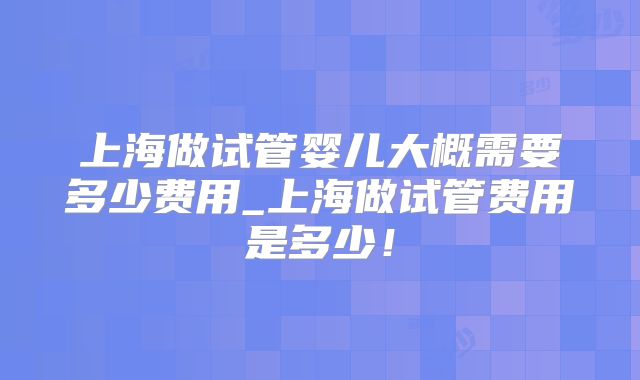 上海做试管婴儿大概需要多少费用_上海做试管费用是多少！