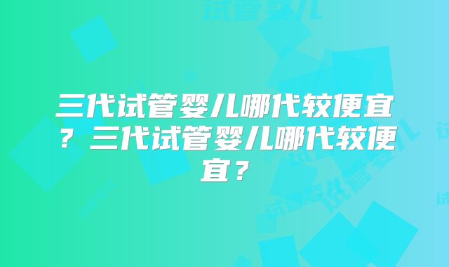 三代试管婴儿哪代较便宜?三代试管婴儿哪代较便宜?