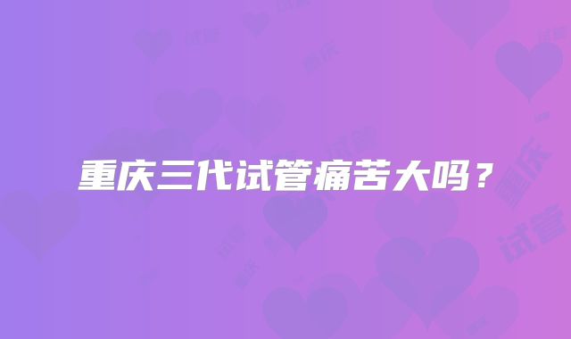 重庆三代试管痛苦大吗?