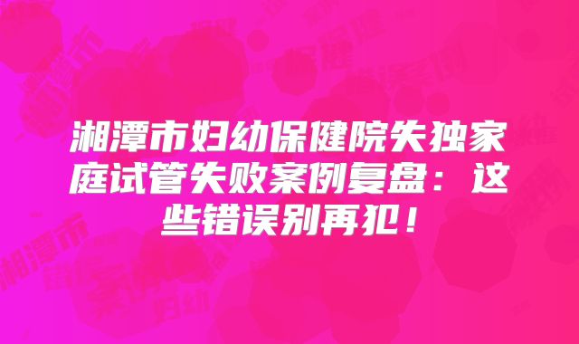湘潭市妇幼保健院失独家庭试管失败案例复盘:这些错误别再犯!