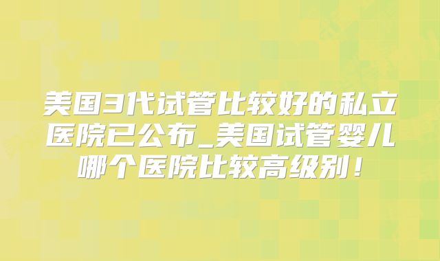 美国3代试管比较好的私立医院已公布_美国试管婴儿哪个医院比较高级别！
