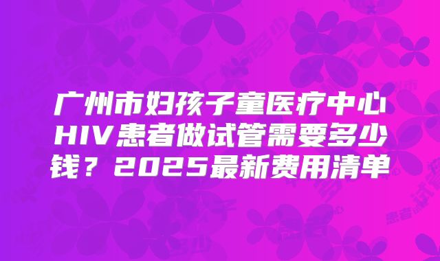 广州市妇孩子童医疗中心HIV患者做试管需要多少钱？2025最新费用清单