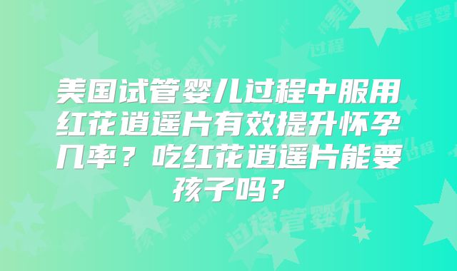 美国试管婴儿过程中服用红花逍遥片有效提升怀孕几率?吃红花逍遥片能要孩子吗?