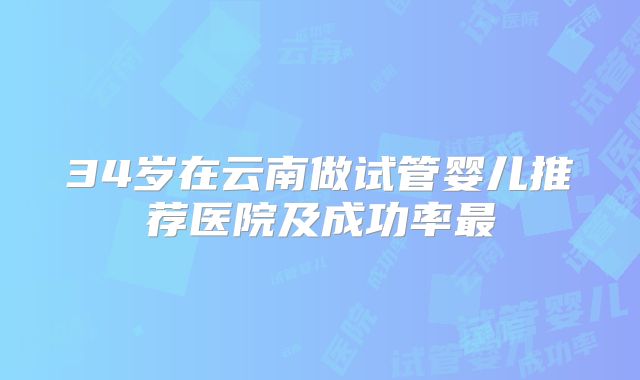 34岁在云南做试管婴儿推荐医院及成功率最