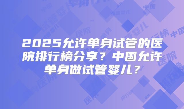 2025允许单身试管的医院排行榜分享？中国允许单身做试管婴儿？