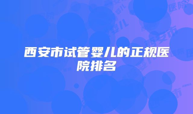 西安市试管婴儿的正规医院排名