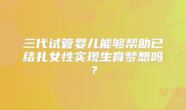 三代试管婴儿能够帮助已结扎女性实现生育梦想吗?