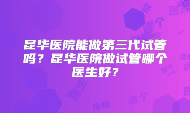 昆华医院能做第三代试管吗?昆华医院做试管哪个医生好?