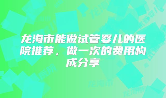 龙海市能做试管婴儿的医院推荐，做一次的费用构成分享