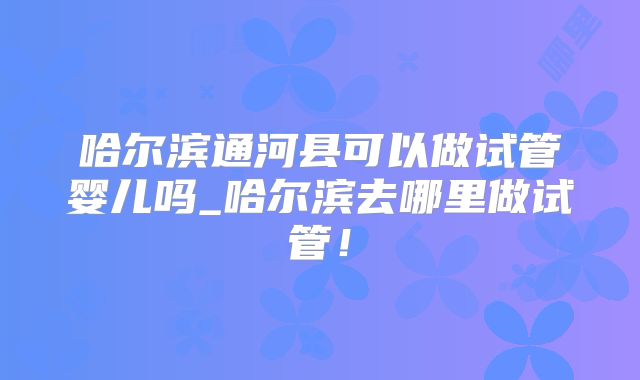 哈尔滨通河县可以做试管婴儿吗_哈尔滨去哪里做试管！