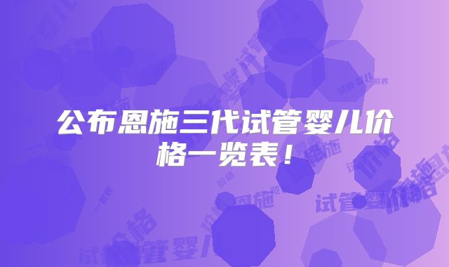 公布恩施三代试管婴儿价格一览表！