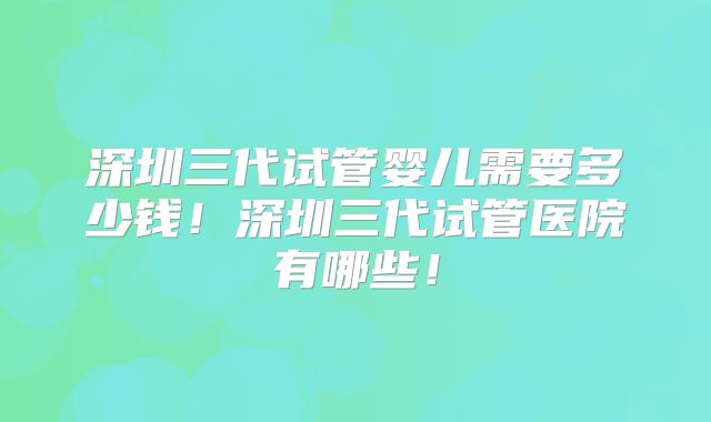 深圳三代试管婴儿需要多少钱!深圳三代试管医院有哪些!