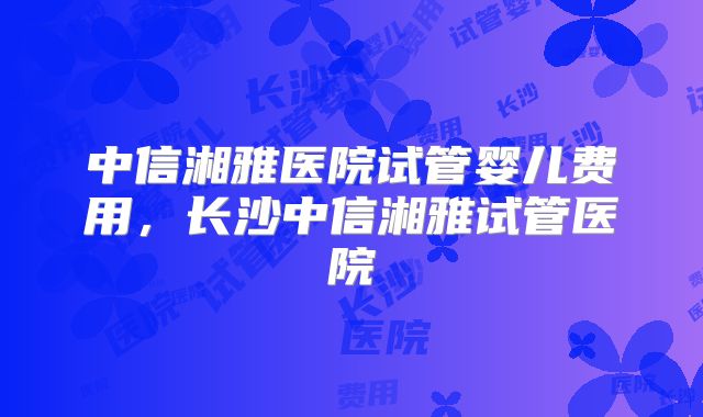 中信湘雅医院试管婴儿费用,长沙中信湘雅试管医院