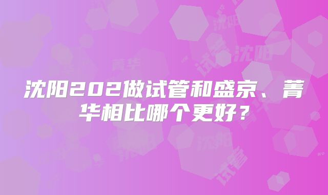沈阳202做试管和盛京、菁华相比哪个更好?