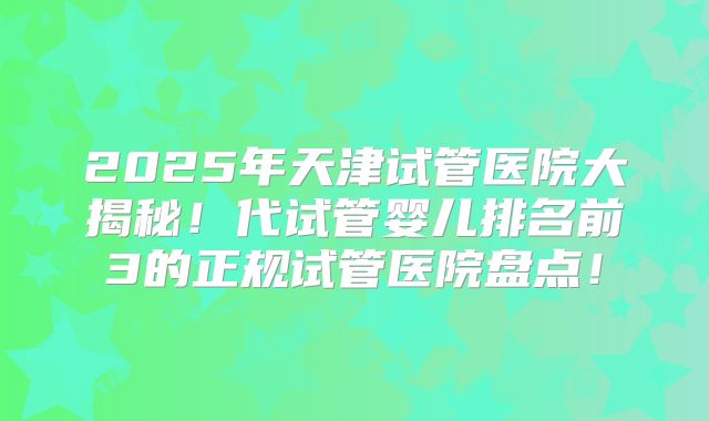 2025年天津试管医院大揭秘！代试管婴儿排名前3的正规试管医院盘点！