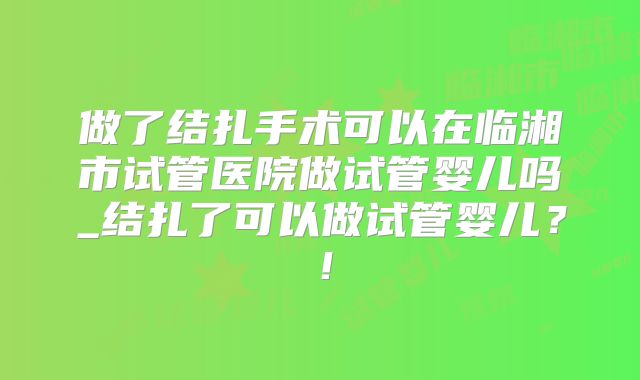 做了结扎手术可以在临湘市试管医院做试管婴儿吗_结扎了可以做试管婴儿？！