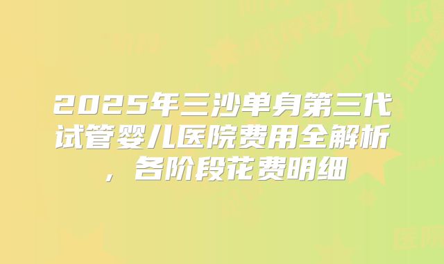 2025年三沙单身第三代试管婴儿医院费用全解析,各阶段花费明细