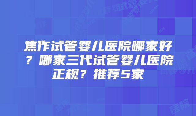焦作试管婴儿医院哪家好？哪家三代试管婴儿医院正规？推荐5家