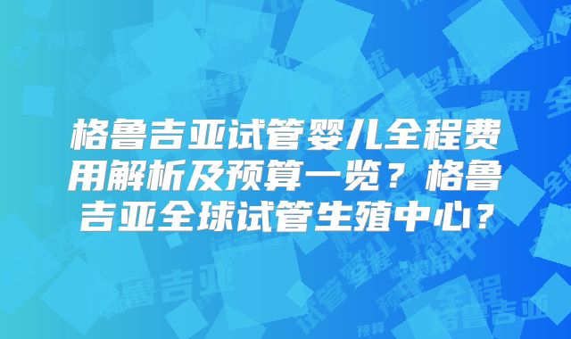 格鲁吉亚试管婴儿全程费用解析及预算一览？格鲁吉亚全球试管生殖中心？