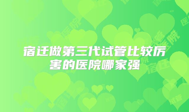 宿迁做第三代试管比较厉害的医院哪家强