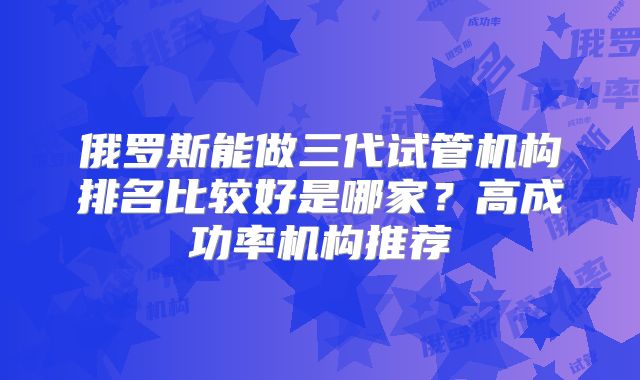 俄罗斯能做三代试管机构排名比较好是哪家?高成功率机构推荐