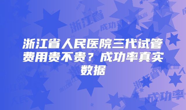 浙江省人民医院三代试管费用贵不贵?成功率真实数据