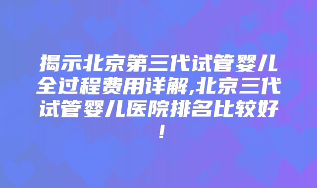 揭示北京第三代试管婴儿全过程费用详解,北京三代试管婴儿医院排名比较好！