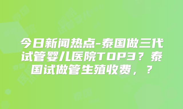 今日新闻热点-泰国做三代试管婴儿医院TOP3?泰国试做管生殖收费,?