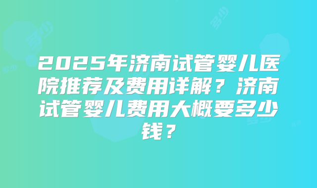 2025年济南试管婴儿医院推荐及费用详解?济南试管婴儿费用大概要多少钱?