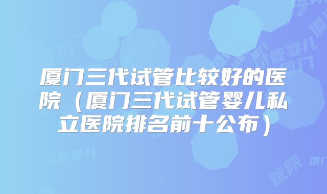 厦门三代试管比较好的医院(厦门三代试管婴儿私立医院排名前十公布)