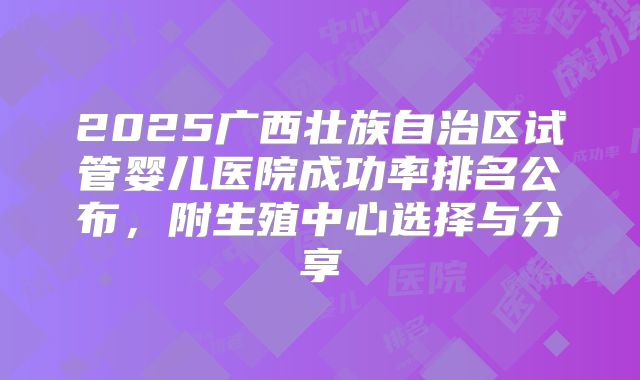 2025广西壮族自治区试管婴儿医院成功率排名公布,附生殖中心选择与分享
