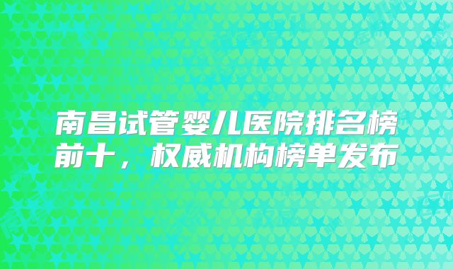 南昌试管婴儿医院排名榜前十，权威机构榜单发布