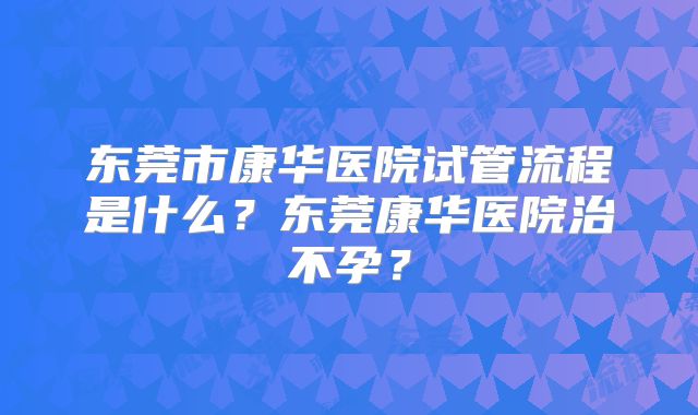 东莞市康华医院试管流程是什么？东莞康华医院治不孕？