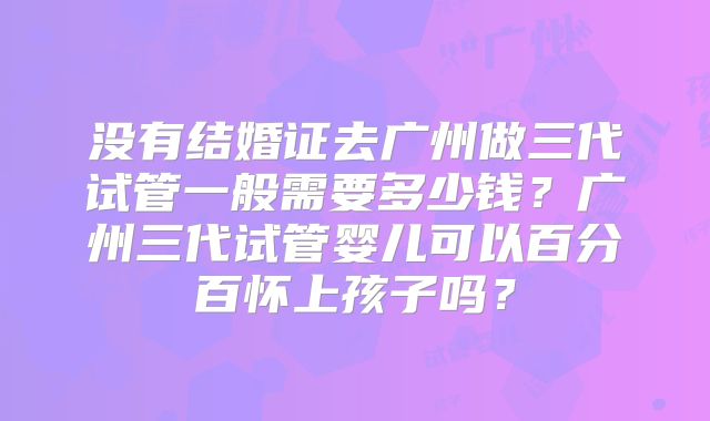 没有结婚证去广州做三代试管一般需要多少钱？广州三代试管婴儿可以百分百怀上孩子吗？
