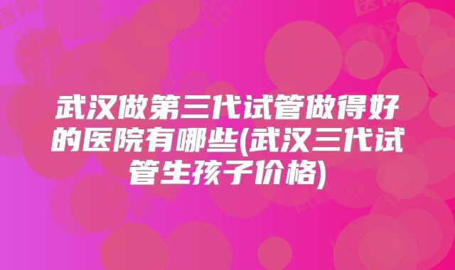 武汉做第三代试管做得好的医院有哪些(武汉三代试管生孩子价格)