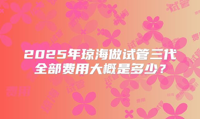 2025年琼海做试管三代全部费用大概是多少?