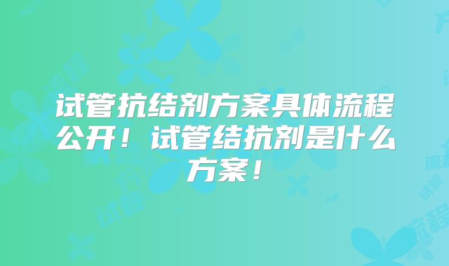 试管抗结剂方案具体流程公开!试管结抗剂是什么方案!