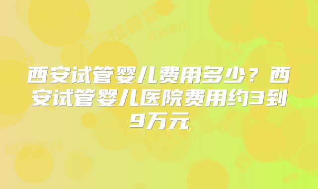 西安试管婴儿费用多少？西安试管婴儿医院费用约3到9万元