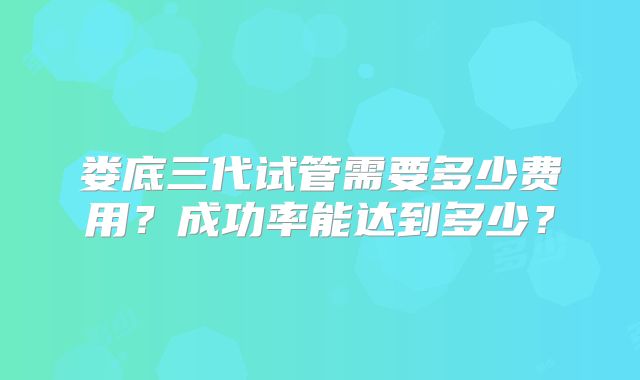 娄底三代试管需要多少费用？成功率能达到多少？