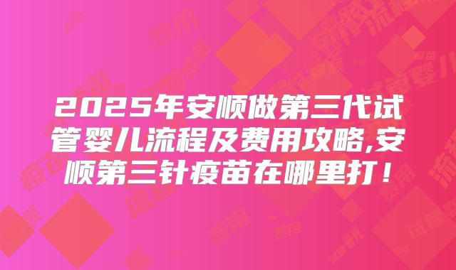 2025年安顺做第三代试管婴儿流程及费用攻略,安顺第三针疫苗在哪里打！